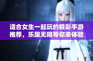 适合女生一起玩的精彩手游推荐，乐趣无限等你来体验