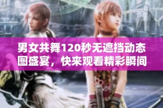 男女共舞120秒无遮挡动态图盛宴，快来观看精彩瞬间吧！