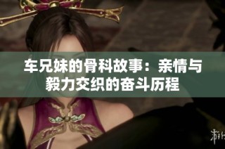 车兄妹的骨科故事：亲情与毅力交织的奋斗历程