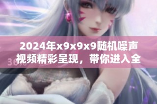 2024年x9x9x9随机噪声视频精彩呈现，带你进入全新视听体验