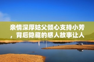 亲情深厚姑父倾心支持小芳，背后隐藏的感人故事让人动容