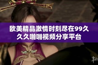 欧美精品激情时刻尽在99久久久啪啪视频分享平台