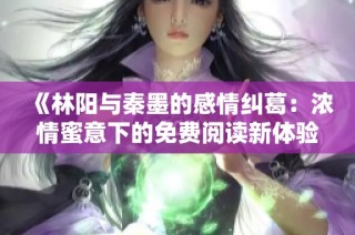 《林阳与秦墨的感情纠葛：浓情蜜意下的免费阅读新体验》