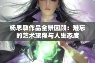 杨思敏作品全景回顾：难忘的艺术旅程与人生态度