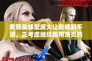 男朋友体型庞大让我感到不适，正考虑继续服用消炎药