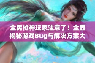全民枪神玩家注意了！全面揭秘游戏Bug与解决方案大汇总