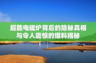 超能电磁炉背后的隐秘真相与令人震惊的爆料揭秘