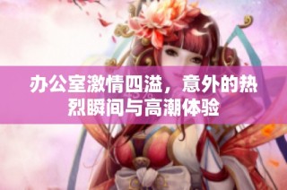 办公室激情四溢，意外的热烈瞬间与高潮体验