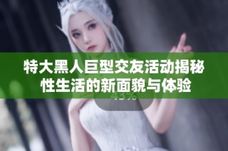 特大黑人巨型交友活动揭秘 性生活的新面貌与体验