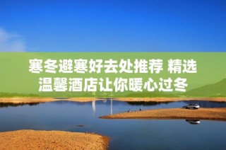 寒冬避寒好去处推荐 精选温馨酒店让你暖心过冬