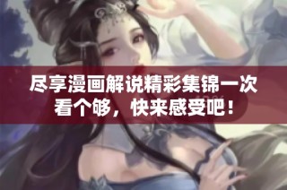 尽享漫画解说精彩集锦一次看个够，快来感受吧！