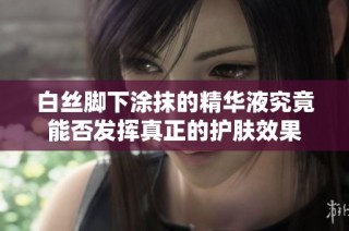 白丝脚下涂抹的精华液究竟能否发挥真正的护肤效果