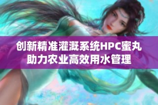 创新精准灌溉系统HPC蜜丸助力农业高效用水管理