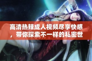 高清热辣成人视频尽享快感，带你探索不一样的私密世界