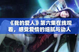 《我的爱人》第六集在线观看，感受爱情的细腻与动人情节