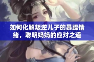如何化解叛逆儿子的暴躁情绪，聪明妈妈的应对之道