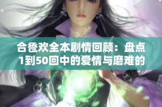 合卺欢全本剧情回顾：盘点1到50回中的爱情与磨难的故事