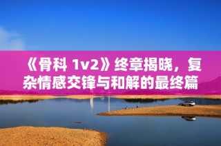 《骨科 1v2》终章揭晓，复杂情感交锋与和解的最终篇章！
