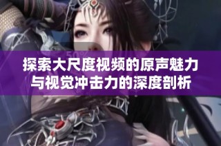 探索大尺度视频的原声魅力与视觉冲击力的深度剖析