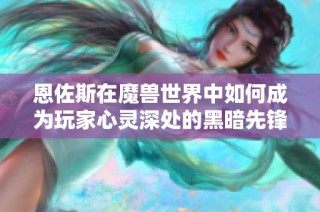 恩佐斯在魔兽世界中如何成为玩家心灵深处的黑暗先锋与情感共鸣的源泉