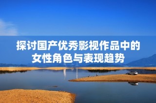探讨国产优秀影视作品中的女性角色与表现趋势