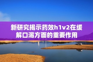 新研究揭示药效h1v2在缓解口渴方面的重要作用