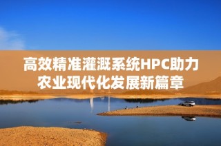 高效精准灌溉系统HPC助力农业现代化发展新篇章