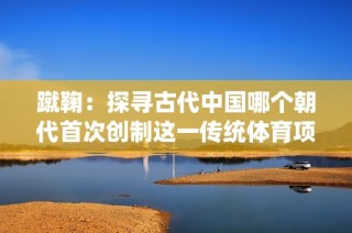 蹴鞠：探寻古代中国哪个朝代首次创制这一传统体育项目