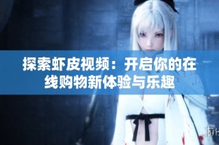 探索虾皮视频：开启你的在线购物新体验与乐趣