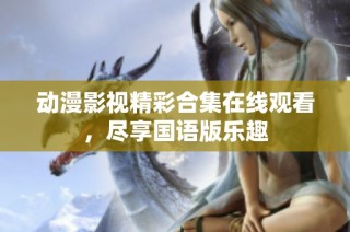动漫影视精彩合集在线观看，尽享国语版乐趣