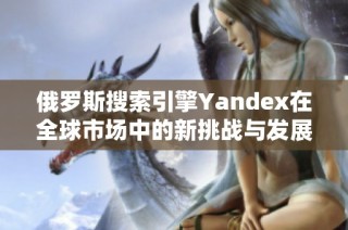 俄罗斯搜索引擎Yandex在全球市场中的新挑战与发展机遇