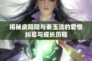 揭秘皮阳阳与秦玉洁的爱恨纠葛与成长历程