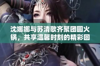 沈娜娜与苏清歌齐聚团圆火锅，共享温馨时刻的精彩回顾