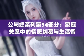 公与媳系列第54部分：家庭关系中的情感纠葛与生活智慧