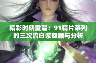 精彩时刻重温：91精片系列的三次流白浆回顾与分析