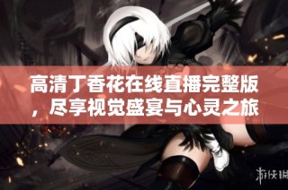 高清丁香花在线直播完整版，尽享视觉盛宴与心灵之旅