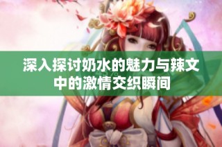 深入探讨奶水的魅力与辣文中的激情交织瞬间