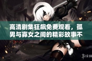 高清剧集狂飙免费观看，孤男与寡女之间的精彩故事不容错过