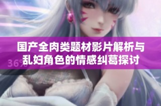 国产全肉类题材影片解析与乱妇角色的情感纠葛探讨