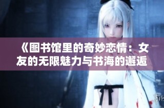 《图书馆里的奇妙恋情：女友的无限魅力与书海的邂逅》