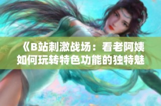 《B站刺激战场：看老阿姨如何玩转特色功能的独特魅力》