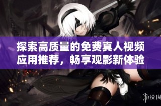 探索高质量的免费真人视频应用推荐，畅享观影新体验