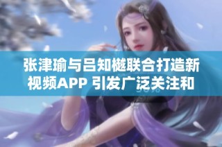 张津瑜与吕知樾联合打造新视频APP 引发广泛关注和期待