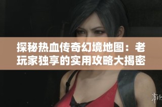 探秘热血传奇幻境地图：老玩家独享的实用攻略大揭密