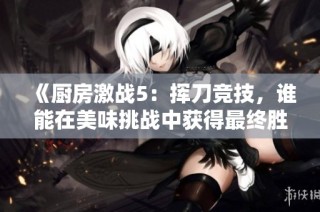 《厨房激战5：挥刀竞技，谁能在美味挑战中获得最终胜利》