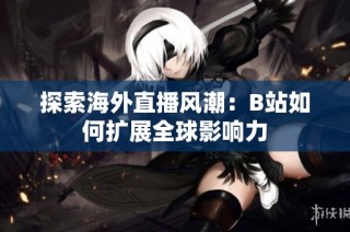 探索海外直播风潮：B站如何扩展全球影响力