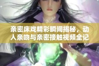 亲密床戏精彩瞬间揭秘，动人亲吻与亲密接触视频全记录