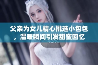 父亲为女儿精心挑选小包包，温暖瞬间引发甜蜜回忆
