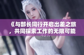 《与部长同行开启出差之旅，共同探索工作的无限可能》