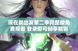 现在就出发第二季完整版免费观看 登录即可畅享精彩旅程成功出发